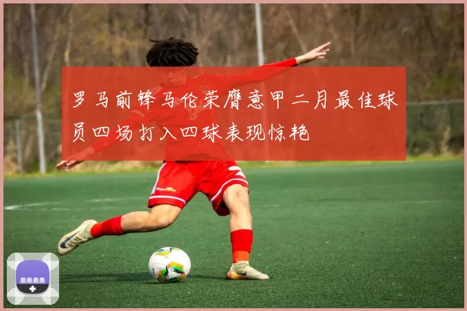 罗马前锋马伦荣膺意甲二月最佳球员四场打入四球表现惊艳