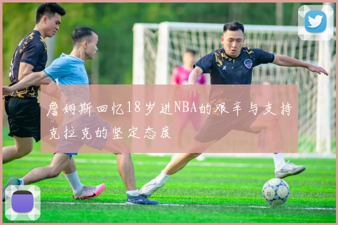 詹姆斯回忆18岁进NBA的艰辛与支持克拉克的坚定态度