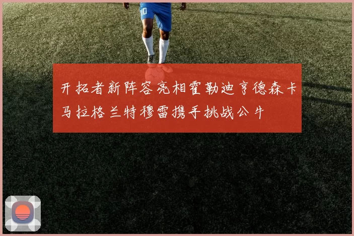 开拓者新阵容亮相霍勒迪亨德森卡马拉格兰特穆雷携手挑战公牛