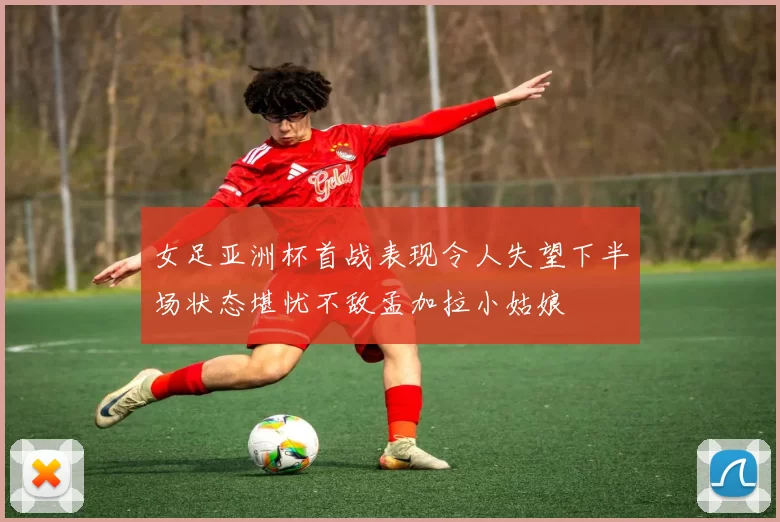 女足亚洲杯首战表现令人失望下半场状态堪忧不敌孟加拉小姑娘