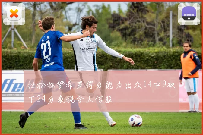 拉松称赞希罗得分能力出众14中9砍下24分表现令人信服