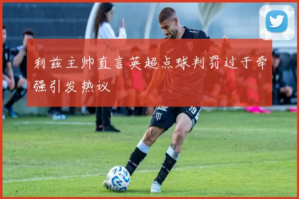 利兹主帅直言英超点球判罚过于牵强引发热议