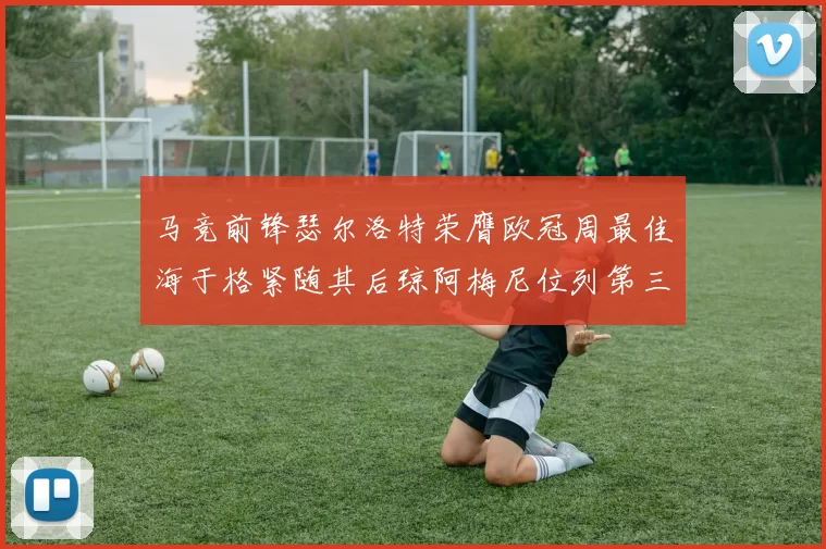 马竞前锋瑟尔洛特荣膺欧冠周最佳海于格紧随其后琼阿梅尼位列第三