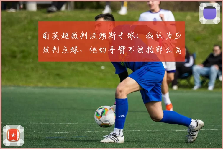 前英超裁判谈赖斯手球：我认为应该判点球，他的手臂不该抬那么高
