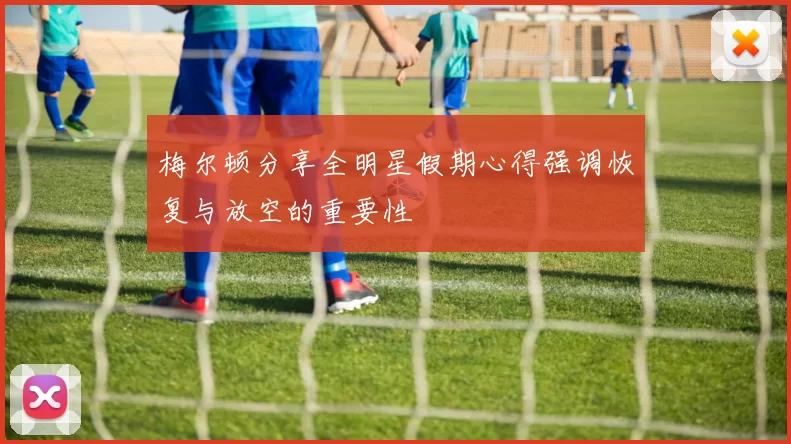 梅尔顿分享全明星假期心得强调恢复与放空的重要性