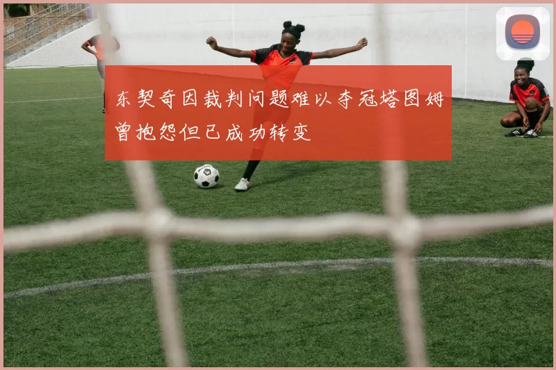 东契奇因裁判问题难以夺冠塔图姆曾抱怨但已成功转变