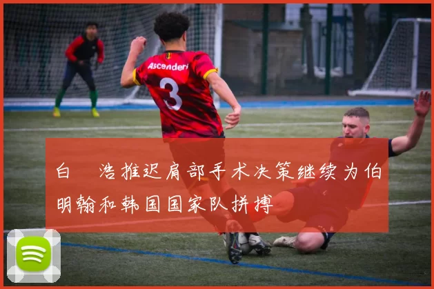 白昇浩推迟肩部手术决策继续为伯明翰和韩国国家队拼搏