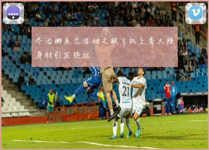 乔治娜米兰活动之旅飞机上秀火辣身材引发热议