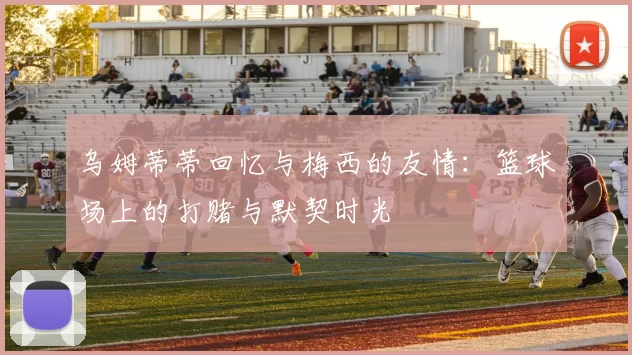 乌姆蒂蒂回忆与梅西的友情：篮球场上的打赌与默契时光