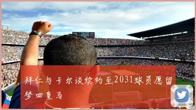 拜仁与卡尔谈续约至2031球员愿留梦回皇马
