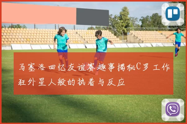 马塞洛回忆友谊赛趣事揭秘C罗工作狂外星人般的执着与反应