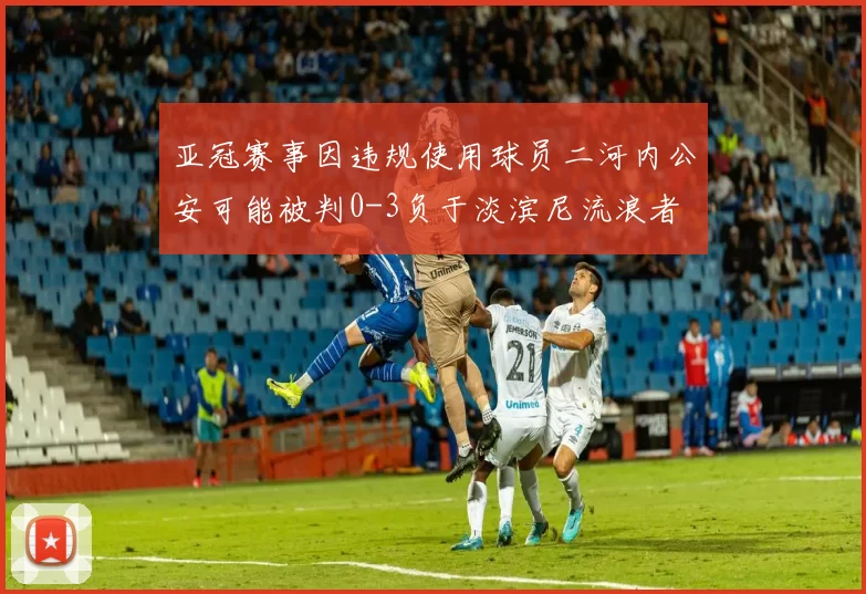 亚冠赛事因违规使用球员二河内公安可能被判0-3负于淡滨尼流浪者