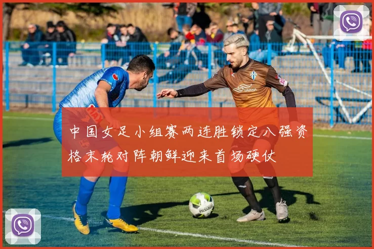 中国女足小组赛两连胜锁定八强资格末轮对阵朝鲜迎来首场硬仗