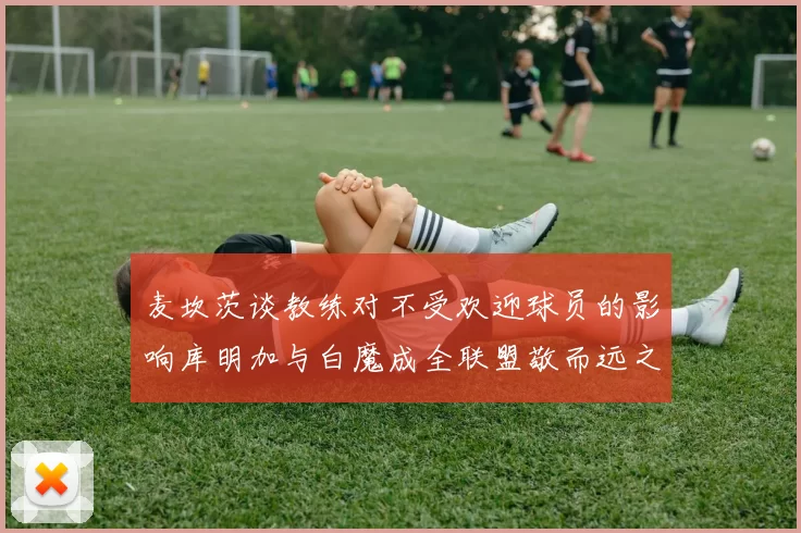 麦坎茨谈教练对不受欢迎球员的影响库明加与白魔成全联盟敬而远之的例证