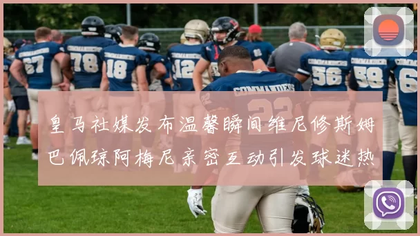 皇马社媒发布温馨瞬间维尼修斯姆巴佩琼阿梅尼亲密互动引发球迷热议