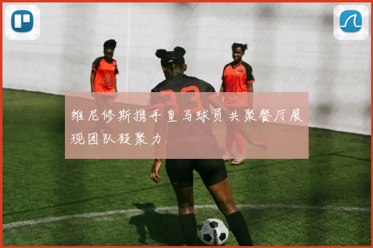 维尼修斯携手皇马球员共聚餐厅展现团队凝聚力