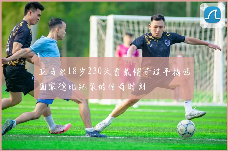 亚马尔18岁230天首戴帽子追平梅西国家德比纪录的传奇时刻