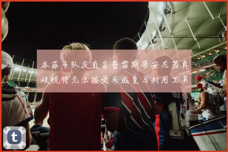 本菲卡队友直言普雷斯蒂安尼若真歧视将无法接受或成皇马利用工具