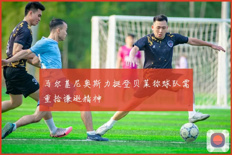 马尔基尼奥斯力挺登贝莱称球队需重拾谦逊精神