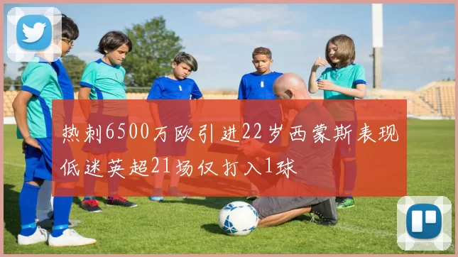 热刺6500万欧引进22岁西蒙斯表现低迷英超21场仅打入1球