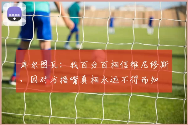 库尔图瓦：我百分百相信维尼修斯，因对方捂嘴真相永远不得而知