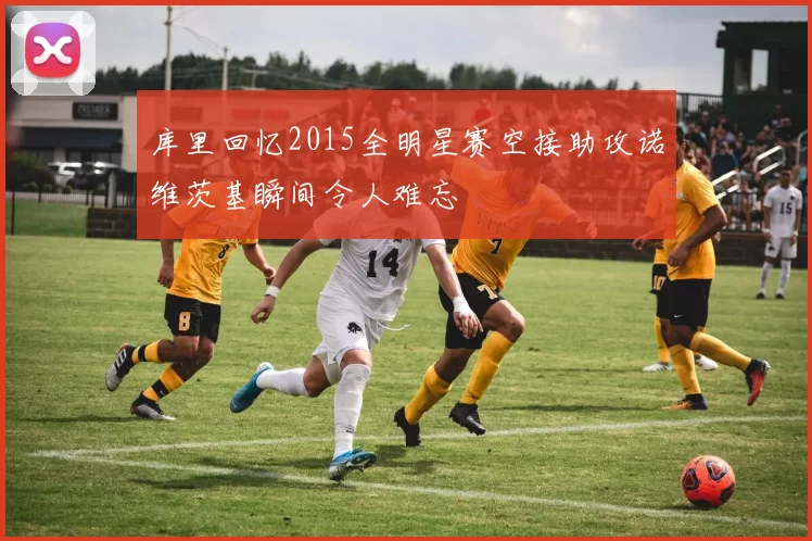 库里回忆2015全明星赛空接助攻诺维茨基瞬间令人难忘